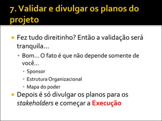 Fez tudo direitinho? Então a validação será tranquila... 
Bom... O fato é que não depende somente de você... 
▪Sponsor 
▪Estrutura Organizacional 
▪Mapa do poder 
Depois é só divulgar os planos para os stakeholders e começar a Execução  