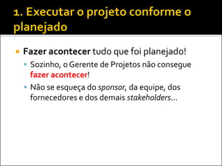 Fazer acontecer tudo que foi planejado! 
Sozinho, o Gerente de Projetos não consegue fazer acontecer! 
Não se esqueça do sponsor, da equipe, dos fornecedores e dos demais stakeholders...  