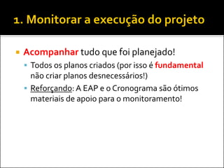 Acompanhar tudo que foi planejado! 
Todos os planos criados (por isso é fundamental não criar planos desnecessários!) 
Reforçando: A EAP e o Cronograma são ótimos materiais de apoio para o monitoramento!  