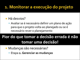 Há desvios? 
Avaliar se é necessário definir um plano de ação para que o projeto volta ao planejado ou se é necessário rever o planejamento 
Mudanças são necessárias? 
Etapa 2. Gerenciar as mudanças 
Pior do que tomar a decisão errada é não tomar uma decisão!  