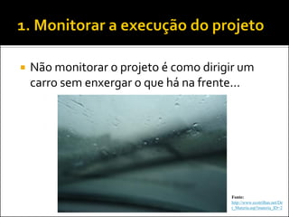 Não monitorar o projeto é como dirigir um carro sem enxergar o que há na frente... 
Fonte: http://www.ecotrilhas.net/Det_Materia.asp?materia_ID=2  