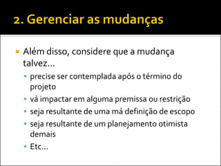 Além disso, considere que a mudança talvez... 
precise ser contemplada após o término do projeto 
vá impactar em alguma premissa ou restrição 
seja resultante de uma má definição de escopo 
seja resultante de um planejamento otimista demais 
Etc...  