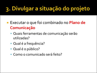Executar o que foi combinado no Plano de Comunicação 
Quais ferramentas de comunicação serão utilizadas? 
Qual é a frequência? 
Qual é o público? 
Como o comunicado será feito?  