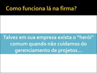 Talvez em sua empresa exista o “herói”
comum quando não cuidamos do
gerenciamento de projetos...
 