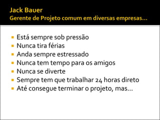  Está sempre sob pressão
 Nunca tira férias
 Anda sempre estressado
 Nunca tem tempo para os amigos
 Nunca se diverte
 Sempre tem que trabalhar 24 horas direto
 Até consegue terminar o projeto, mas...
 