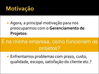  Agora, a principal motivação para nos
preocuparmos com o Gerenciamento de
Projetos:
 Enfrentamos problemas com prazo, custo,
qualidade, escopo, satisfação do cliente etc.?
E na minha empresa, como funcionam os
projetos?
 