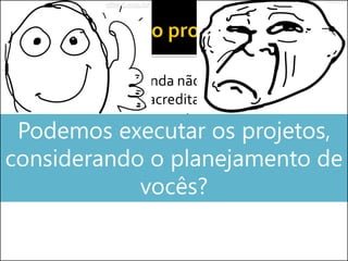  Como o projeto ainda não começou, vocês
fizeram tudo que acreditaram ser correto
dentro do gerenciamento...
 Buscando garantir o sucesso do projetoPodemos executar os projetos,
considerando o planejamento de
vocês?
 