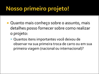  Quanto mais conheço sobre o assunto, mais
detalhes posso fornecer sobre como realizar
o projeto:
 Quantos itens importantes você deixou de
observar na sua primeira troca de carro ou em sua
primeira viagem (nacional ou internacional)?
 
