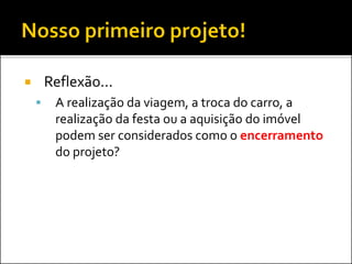  Reflexão...
 A realização da viagem, a troca do carro, a
realização da festa ou a aquisição do imóvel
podem ser considerados como o encerramento
do projeto?
 