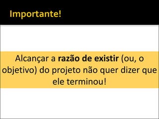Alcançar a razão de existir (ou, o
objetivo) do projeto não quer dizer que
ele terminou!
 