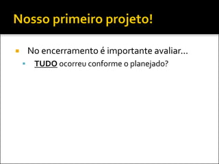  No encerramento é importante avaliar...
 TUDO ocorreu conforme o planejado?
 