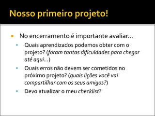  No encerramento é importante avaliar...
 Quais aprendizados podemos obter com o
projeto? (foram tantas dificuldades para chegar
até aqui...)
 Quais erros não devem ser cometidos no
próximo projet0? (quais lições você vai
compartilhar com os seus amigos?)
 Devo atualizar o meu checklist?
 