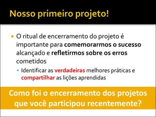  O ritual de encerramento do projeto é
importante para comemorarmos o sucesso
alcançado e refletirmos sobre os erros
cometidos
 Identificar as verdadeiras melhores práticas e
compartilhar as lições aprendidas
Como foi o encerramento dos projetos
que você participou recentemente?
 
