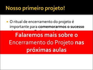  O ritual de encerramento do projeto é
importante para comemorarmos o sucesso
alcançado e refletirmos sobre os erros
cometidos
 Identificar as verdadeiras melhores práticas e
compartilhar as lições aprendidas
Falaremos mais sobre o
Encerramento do Projeto nas
próximas aulas
 