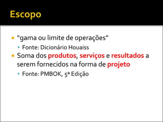  “gama ou limite de operações”
 Fonte: Dicionário Houaiss
 Soma dos produtos, serviços e resultados a
serem fornecidos na forma de projeto
 Fonte: PMBOK, 5ª Edição
 
