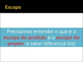 Precisamos entender o que é o
escopo do produto e o escopo do
projeto, e saber diferenciá-los!
 