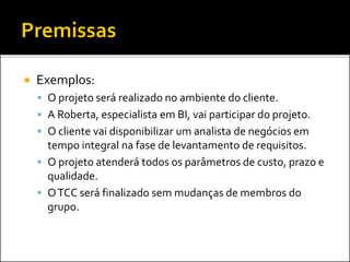  Exemplos:
 O projeto será realizado no ambiente do cliente.
 A Roberta, especialista em BI, vai participar do projeto.
 O cliente vai disponibilizar um analista de negócios em
tempo integral na fase de levantamento de requisitos.
 O projeto atenderá todos os parâmetros de custo, prazo e
qualidade.
 OTCC será finalizado sem mudanças de membros do
grupo.
 