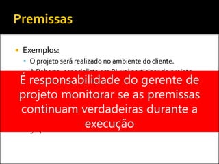  Exemplos:
 O projeto será realizado no ambiente do cliente.
 A Roberta, especialista em BI, vai participar do projeto.
 O cliente vai disponibilizar um analista de negócios em
tempo integral na fase de levantamento de requisitos.
 O projeto atenderá todos os parâmetros de custo, prazo e
qualidade.
 OTCC será finalizado sem mudanças de membros do
grupo.
É responsabilidade do gerente de
projeto monitorar se as premissas
continuam verdadeiras durante a
execução
 