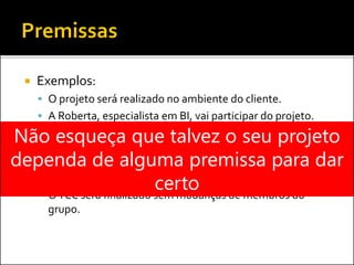  Exemplos:
 O projeto será realizado no ambiente do cliente.
 A Roberta, especialista em BI, vai participar do projeto.
 O cliente vai disponibilizar um analista de negócios em
tempo integral na fase de levantamento de requisitos.
 O projeto atenderá todos os parâmetros de custo, prazo e
qualidade.
 OTCC será finalizado sem mudanças de membros do
grupo.
Não esqueça que talvez o seu projeto
dependa de alguma premissa para dar
certo
 