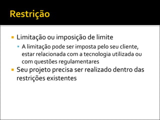  Limitação ou imposição de limite
 A limitação pode ser imposta pelo seu cliente,
estar relacionada com a tecnologia utilizada ou
com questões regulamentares
 Seu projeto precisa ser realizado dentro das
restrições existentes
 