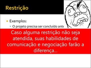 Exemplos:
 O projeto precisa ser concluído antes de 31/12
 O custo do projeto não pode ultrapassar R$
500.000
Caso alguma restrição não seja
atendida, suas habilidades de
comunicação e negociação farão a
diferença...
 