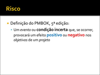  Definição do PMBOK, 5ª edição:
 Um evento ou condição incerta que, se ocorrer,
provocará um efeito positivo ou negativo nos
objetivos de um projeto
 