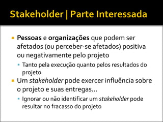  Pessoas e organizações que podem ser
afetados (ou perceber-se afetados) positiva
ou negativamente pelo projeto
 Tanto pela execução quanto pelos resultados do
projeto
 Um stakeholder pode exercer influência sobre
o projeto e suas entregas...
 Ignorar ou não identificar um stakeholder pode
resultar no fracasso do projeto
 