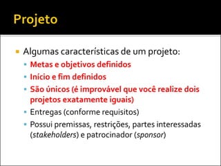  Algumas características de um projeto:
 Metas e objetivos definidos
 Início e fim definidos
 São únicos (é improvável que você realize dois
projetos exatamente iguais)
 Entregas (conforme requisitos)
 Possui premissas, restrições, partes interessadas
(stakeholders) e patrocinador (sponsor)
 