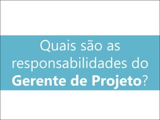 Quais são as
responsabilidades do
Gerente de Projeto?
 