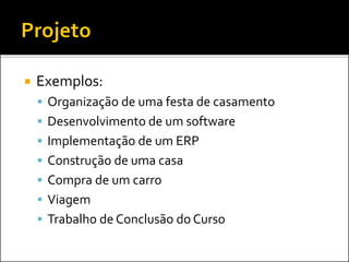  Exemplos:
 Organização de uma festa de casamento
 Desenvolvimento de um software
 Implementação de um ERP
 Construção de uma casa
 Compra de um carro
 Viagem
 Trabalho de Conclusão do Curso
 