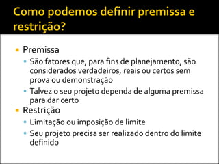  Premissa
 São fatores que, para fins de planejamento, são
considerados verdadeiros, reais ou certos sem
prova ou demonstração
 Talvez o seu projeto dependa de alguma premissa
para dar certo
 Restrição
 Limitação ou imposição de limite
 Seu projeto precisa ser realizado dentro do limite
definido
 