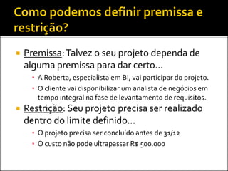  Premissa:Talvez o seu projeto dependa de
alguma premissa para dar certo...
▪ A Roberta, especialista em BI, vai participar do projeto.
▪ O cliente vai disponibilizar um analista de negócios em
tempo integral na fase de levantamento de requisitos.
 Restrição: Seu projeto precisa ser realizado
dentro do limite definido...
▪ O projeto precisa ser concluído antes de 31/12
▪ O custo não pode ultrapassar R$ 500.000
 