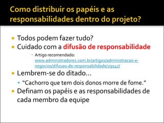  Todos podem fazer tudo?
 Cuidado com a difusão de responsabilidade
 Artigo recomendado:
www.administradores.com.br/artigos/administracao-e-
negocios/difusao-de-responsabilidade/29147/
 Lembrem-se do ditado...
 “Cachorro que tem dois donos morre de fome.”
 Definam os papéis e as responsabilidades de
cada membro da equipe
 