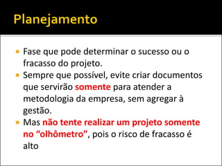  Fase que pode determinar o sucesso ou o
fracasso do projeto.
 Sempre que possível, evite criar documentos
que servirão somente para atender a
metodologia da empresa, sem agregar à
gestão.
 Mas não tente realizar um projeto somente
no “olhômetro”, pois o risco de fracasso é
alto
 