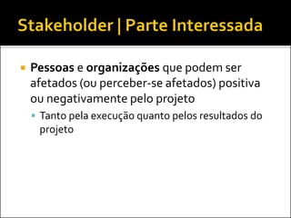  Pessoas e organizações que podem ser
afetados (ou perceber-se afetados) positiva
ou negativamente pelo projeto
 Tanto pela execução quanto pelos resultados do
projeto
 