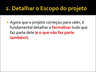  Agora que o projeto começou para valer, é
fundamental detalhar e formalizar tudo que
faz parte dele (e o que não faz parte
também!)
 