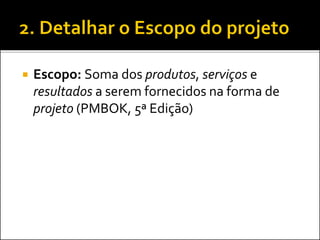  Escopo: Soma dos produtos, serviços e
resultados a serem fornecidos na forma de
projeto (PMBOK, 5ª Edição)
 