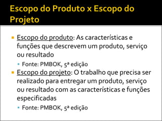  Escopo do produto: As características e
funções que descrevem um produto, serviço
ou resultado
 Fonte: PMBOK, 5ª edição
 Escopo do projeto: O trabalho que precisa ser
realizado para entregar um produto, serviço
ou resultado com as características e funções
especificadas
 Fonte: PMBOK, 5ª edição
 