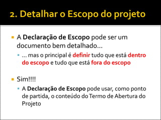  A Declaração de Escopo pode ser um
documento bem detalhado...
 ... mas o principal é definir tudo que está dentro
do escopo e tudo que está fora do escopo
 Sim!!!!
 A Declaração de Escopo pode usar, como ponto
de partida, o conteúdo doTermo de Abertura do
Projeto
 