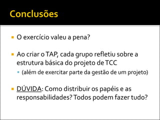 O exercício valeu a pena?
 Ao criar oTAP, cada grupo refletiu sobre a
estrutura básica do projeto deTCC
 (além de exercitar parte da gestão de um projeto)
 DÚVIDA: Como distribuir os papéis e as
responsabilidades?Todos podem fazer tudo?
 