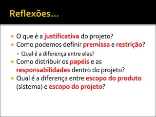  O que é a justificativa do projeto?
 Como podemos definir premissa e restrição?
 Qual é a diferença entre elas?
 Como distribuir os papéis e as
responsabilidades dentro do projeto?
 Qual é a diferença entre escopo do produto
(sistema) e escopo do projeto?
 