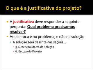  A justificativa deve responder a seguinte
pergunta: Qual problema precisamos
resolver?
 Aqui o foco é no problema, e não na solução
 A solução será descrita nas seções...
▪ 5. Descrição Macro da Solução
▪ 6. Escopo do Projeto
 