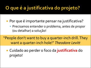  Por que é importante pensar na justificativa?
 Precisamos entender o problema, antes de propor
(ou detalhar) a solução!
 Cuidado ao perder o foco da justificativa do
projeto!
“People don’t want to buy a quarter-inch drill.They
want a quarter-inch hole!” Theodore Levitt
 