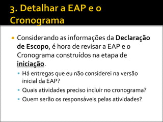  Considerando as informações da Declaração
de Escopo, é hora de revisar a EAP e o
Cronograma construídos na etapa de
iniciação.
 Há entregas que eu não considerei na versão
inicial da EAP?
 Quais atividades preciso incluir no cronograma?
 Quem serão os responsáveis pelas atividades?
 