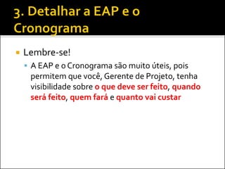  Lembre-se!
 A EAP e o Cronograma são muito úteis, pois
permitem que você, Gerente de Projeto, tenha
visibilidade sobre o que deve ser feito, quando
será feito, quem fará e quanto vai custar
 
