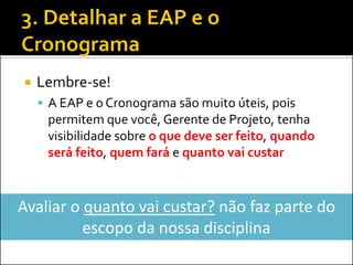  Lembre-se!
 A EAP e o Cronograma são muito úteis, pois
permitem que você, Gerente de Projeto, tenha
visibilidade sobre o que deve ser feito, quando
será feito, quem fará e quanto vai custar
Avaliar o quanto vai custar? não faz parte do
escopo da nossa disciplina
 
