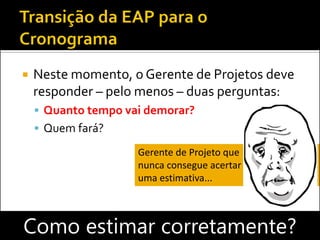  Neste momento, o Gerente de Projetos deve
responder – pelo menos – duas perguntas:
 Quanto tempo vai demorar?
 Quem fará?
Como estimar corretamente?
Gerente de Projeto que
nunca consegue acertar
uma estimativa...
 