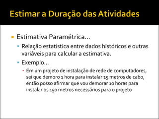  Estimativa Paramétrica...
 Relação estatística entre dados históricos e outras
variáveis para calcular a estimativa.
 Exemplo...
▪ Em um projeto de instalação de rede de computadores,
sei que demoro 1 hora para instalar 15 metros de cabo,
então posso afirmar que vou demorar 10 horas para
instalar os 150 metros necessários para o projeto
 