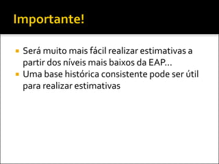  Será muito mais fácil realizar estimativas a
partir dos níveis mais baixos da EAP...
 Uma base histórica consistente pode ser útil
para realizar estimativas
 
