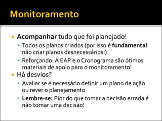   Acompanhar tudo que foi planejado!
     Todos os planos criados (por isso é fundamental
      não criar planos desnecessários!)
     Reforçando: A EAP e o Cronograma são ótimos
      materiais de apoio para o monitoramento!
   Há desvios?
     Avaliar se é necessário definir um plano de ação
      ou rever o planejamento
     Lembre-se: Pior do que tomar a decisão errada é
      não tomar uma decisão!
 